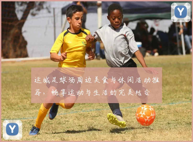 运城足球场周边美食与休闲活动推荐，畅享运动与生活的完美结合
