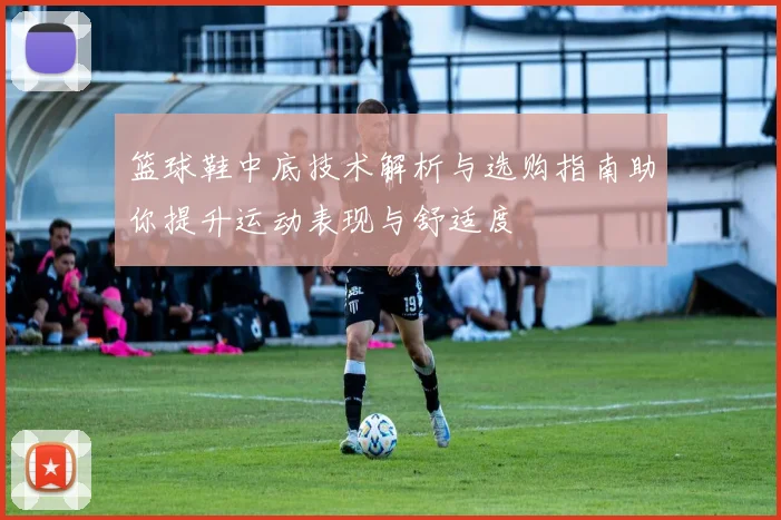 篮球鞋中底技术解析与选购指南助你提升运动表现与舒适度