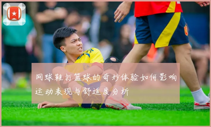 网球鞋打篮球的奇妙体验如何影响运动表现与舒适度分析