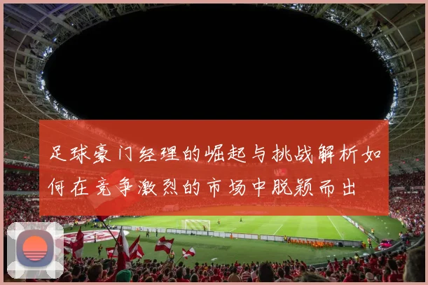 足球豪门经理的崛起与挑战解析如何在竞争激烈的市场中脱颖而出