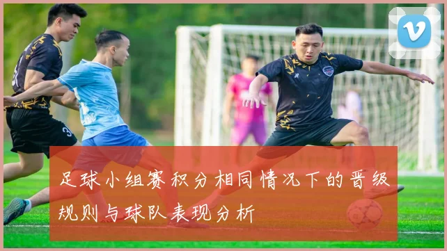 足球小组赛积分相同情况下的晋级规则与球队表现分析
