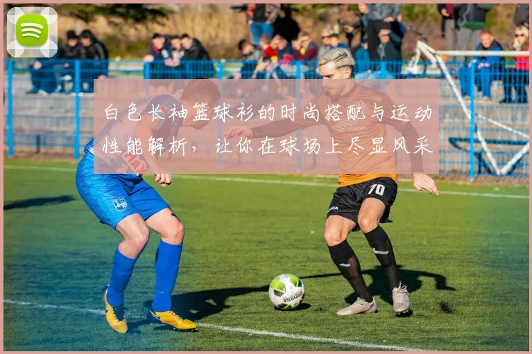 白色长袖篮球衫的时尚搭配与运动性能解析，让你在球场上尽显风采