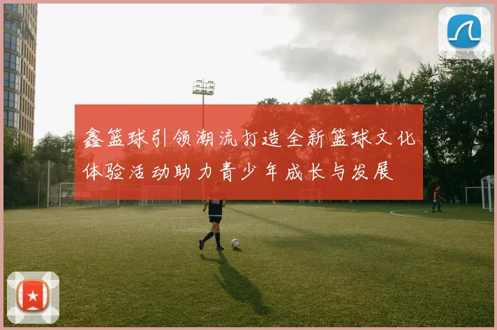 鑫篮球引领潮流打造全新篮球文化体验活动助力青少年成长与发展