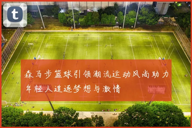 森马步篮球引领潮流运动风尚助力年轻人追逐梦想与激情