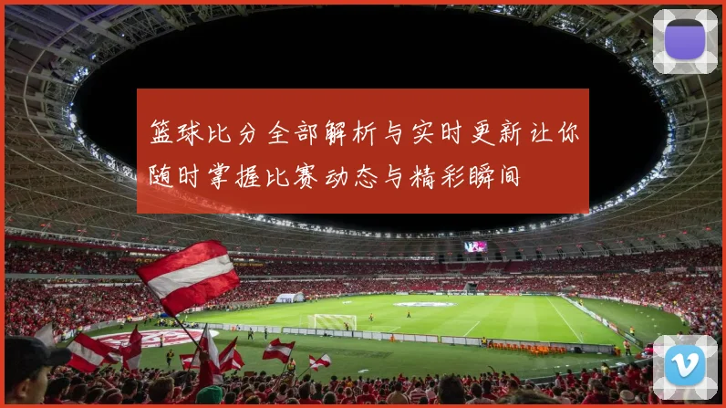 篮球比分全部解析与实时更新让你随时掌握比赛动态与精彩瞬间